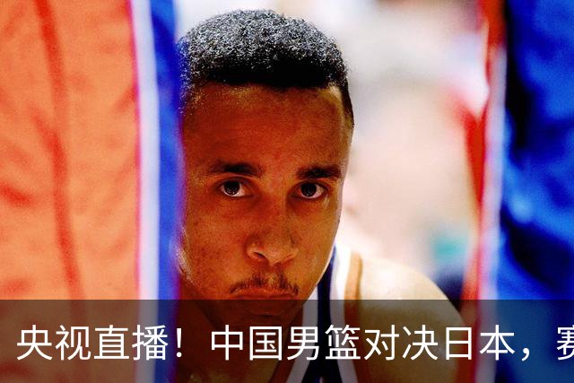 央视直播！中国男篮对决日本，赛前传来三大利好，赢球进入决赛指日可待